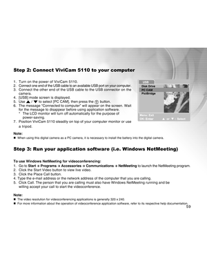 Page 59Downloaded from www.Manualslib.com manuals search engine 59
Step 2: Connect ViviCam 5110 to your computer
1. Turn on the power of ViviCam 5110.
2. Connect one end of the USB cable to an available USB port on your computer.
3. Connect the other end of the USB cable to the USB connector on the
camera.
4. [USB] mode screen is displayed.
5. Use 
 /  to select [PC CAM], then press the  button.
6. The message “Connected to computer” will appear on the screen. Wait
for the message to disappear before using...