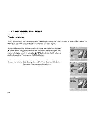 Page 60Downloaded from www.Manualslib.com manuals search engine 60
LIST OF MENU OPTIONS
Capture Menu
In the Capture menu, you can determine the conditions you would like to choose such as Size, Quality, Scene, EV,
White Balance, ISO, Color, Saturation, Sharpness and Date Imprint.
 Press the MENU button and then scroll through the options by using the 
 /
 button. Press the  button to enter the sub-menu. After entering the sub-
menu, select your option by using the 
 /  button. Press the  button to
confirm the...