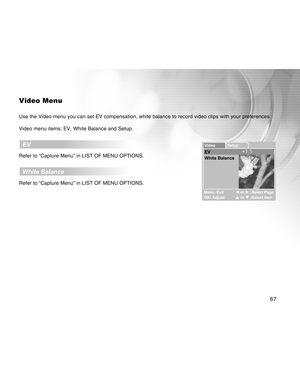 Page 67Downloaded from www.Manualslib.com manuals search engine 67
Video Menu
Use the Video menu you can set EV compensation, white balance to record video clips with your preferences.
Video menu items: EV, White Balance and Setup.
  EV
Refer to “Capture Menu” in LIST OF MENU OPTIONS.
  White Balance
Refer to “Capture Menu” in LIST OF MENU OPTIONS.  