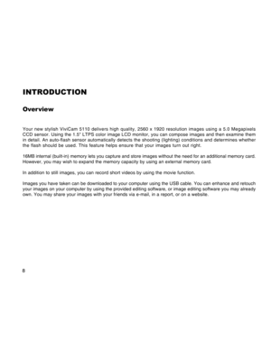 Page 8Downloaded from www.Manualslib.com manuals search engine 8
INTRODUCTION
Over view
Your new stylish ViviCam 5110 delivers high quality, 2560 x 1920 resolution images using a 5.0 Megapixels
CCD sensor. Using the 1.5 LTPS color image LCD monitor, you can compose images and then examine them
in detail. An auto-flash sensor automatically detects the shooting (lighting) conditions and determines whether
the flash should be used. This feature helps ensure that your images turn out right.
16MB internal...