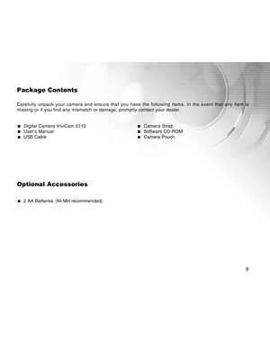 Page 9Downloaded from www.Manualslib.com manuals search engine 
9
Package Contents
Carefully unpack your camera and ensure that you have the following item\
s. In the event that any item is
missing or if you find any mismatch or damage, promptly contact your dea\
ler.
  Digital Camera ViviCam 5110   Camera Strap  User’s Manual  Software CD-ROM  USB Cable  Camera Pouch
Optional Accessories
  2 AA Batteries (Ni-MH recommended)  