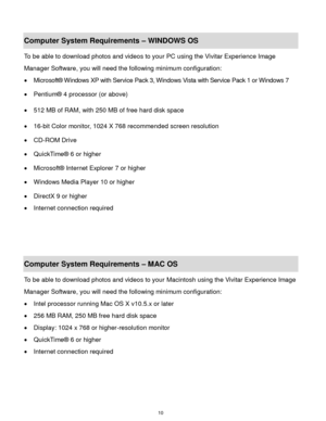 Page 11 10 
Computer System Requirements – WINDOWS OS  
To be able to download photos and videos to your PC using the Vivitar Experience Image 
Manager Software, you will need the following minimum configuration:  
 Microsoft® Windows XP with Service Pack 3, Windows Vista with Service Pack 1 or Windows 7 
 Pentium® 4 processor (or above)  
 512 MB of RAM, with 250 MB of free hard disk space  
 16-bit Color monitor, 1024 X 768 recommended screen resolution  
 CD-ROM Drive 
 QuickTime® 6 or higher  
...