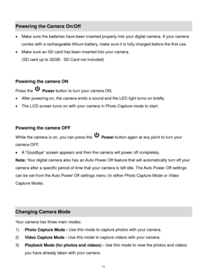 Page 12 11 
Powering the Camera On/Off 
 Make sure the batteries have been inserted properly into your digital camera. If your camera 
comes with a rechargeable lithium battery, make sure it is fully charged before the first use. 
 Make sure an SD card has been inserted into your camera.  
(SD card up to 32GB - SD Card not included) 
 
 
Powering the camera ON 
Press the  Power button to turn your camera ON.  
 After powering on, the camera emits a sound and the LED light turns on briefly. 
 The LCD screen...