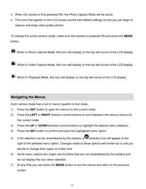 Page 13 12 
 When the camera is first powered ON, the Photo Capture Mode will be active.  
 The icons that appear on the LCD screen are the best default settings so that you can begin to 
capture and enjoy clear quality photos. 
 
To change the active camera mode, make sure the camera is powered ON and press the MODE 
button. 
 
 When in Photo Capture Mode, this icon will display on the top-left corner of the LCD display  
 
 When in Video Capture Mode, this icon will display on the top-left corner of the LCD...