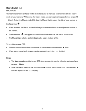 Page 17 16 
Macro Switch / 
MACRO ON:  
Your camera contains a Macro Switch that allows you to manually enable or disable the Macro 
mode on your camera. While using the Macro mode, you can capture images at close range (15 
~ 30 cm). To turn the Macro mode ON, slide the Macro Switch up on the side of your camera to 
the flower icon.  
 When enabled, the Macro mode will allow your camera to focus on an object that is close to 
the camera.  
 The flower icon  will appear on the LCD and indicates that the Macro...