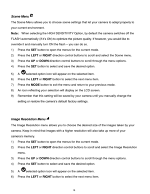 Page 19 18 
Scene Menu 
The Scene Menu allows you to choose scene settings that let your camera to adapt properly to 
your current environment. 
Note:  When selecting the HIGH SENSITIVITY Option, by default the camera switches off the 
FLASH automatically (if it‟s ON) to optimize the picture quality. If however, you would like to 
override it and manually turn ON the flash – you can do so. 
1) Press the SET button to open the menus for the current mode. 
2) Press the LEFT or RIGHT direction control buttons to...