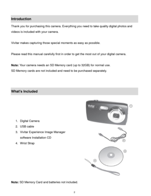 Page 3 2 
Introduction 
Thank you for purchasing this camera. Everything you need to take quality digital photos and 
videos is included with your camera. 
 
Vivitar makes capturing those special moments as easy as possible. 
 
Please read this manual carefully first in order to get the most out of your digital camera. 
 
Note: Your camera needs an SD Memory card (up to 32GB) for normal use. 
SD Memory cards are not included and need to be purchased separately. 
 
 
What’s Included 
 
 
 
 
1. Digital Camera...