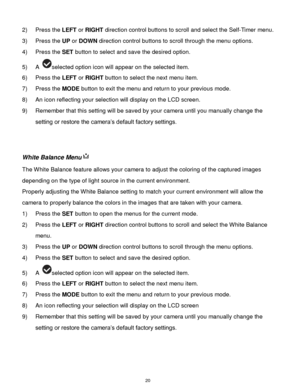 Page 21 20 
2) Press the LEFT or RIGHT direction control buttons to scroll and select the Self-Timer menu. 
3) Press the UP or DOWN direction control buttons to scroll through the menu options.  
4) Press the SET button to select and save the desired option. 
5) A selected option icon will appear on the selected item. 
6) Press the LEFT or RIGHT button to select the next menu item. 
7) Press the MODE button to exit the menu and return to your previous mode. 
8) An icon reflecting your selection will display on...