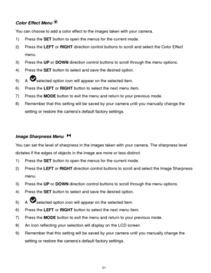 Page 22 21 
Color Effect Menu 
You can choose to add a color effect to the images taken with your camera.  
1) Press the SET button to open the menus for the current mode. 
2) Press the LEFT or RIGHT direction control buttons to scroll and select the Color Effect 
menu. 
3) Press the UP or DOWN direction control buttons to scroll through the menu options.  
4) Press the SET button to select and save the desired option. 
5) A selected option icon will appear on the selected item.   
6) Press the LEFT or RIGHT...