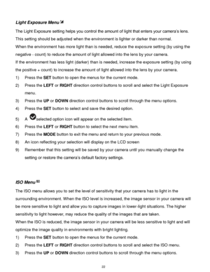 Page 23 22 
Light Exposure Menu 
The Light Exposure setting helps you control the amount of light that enters your camera‟s lens. 
This setting should be adjusted when the environment is lighter or darker than normal.  
When the environment has more light than is needed, reduce the exposure setting (by using the 
negative - count) to reduce the amount of light allowed into the lens by your camera. 
If the environment has less light (darker) than is needed, increase the exposure setting (by using 
the positive +...