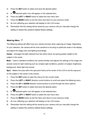 Page 24 23 
4) Press the SET button to select and save the desired option. 
5) A selected option icon will appear on the selected item.   
6) Press the LEFT or RIGHT button to select the next menu item. 
7) Press the MODE button to exit the menu and return to your previous mode. 
8) An icon reflecting your selection will display on the LCD screen  
9) Remember that this setting will be saved by your camera until you manually change the 
setting or restore the camera‟s default factory settings. 
 
 
Metering...