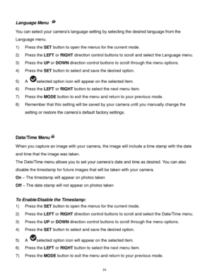 Page 25 24 
Language Menu  
You can select your camera‟s language setting by selecting the desired language from the 
Language menu. 
1) Press the SET button to open the menus for the current mode. 
2) Press the LEFT or RIGHT direction control buttons to scroll and select the Language menu. 
3) Press the UP or DOWN direction control buttons to scroll through the menu options.  
4) Press the SET button to select and save the desired option. 
5) A selected option icon will appear on the selected item.   
6) Press...