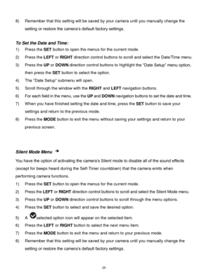 Page 26 25 
8) Remember that this setting will be saved by your camera until you manually change the 
setting or restore the camera‟s default factory settings. 
 
To Set the Date and Time: 
1) Press the SET button to open the menus for the current mode. 
2) Press the LEFT or RIGHT direction control buttons to scroll and select the Date/Time menu. 
3) Press the UP or DOWN direction control buttons to highlight the “Date Setup” menu option, 
then press the SET button to select the option. 
4) The “Date Setup”...