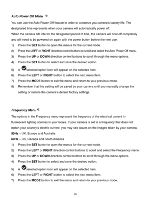 Page 27 26 
Auto Power Off Menu  
You can use the Auto Power Off feature in order to conserve you camera‟s battery life. The 
designated time represents when your camera will automatically power off.  
When the camera sits idle for the designated period of time, the camera will shut off completely 
and will need to be powered on again with the power button before the next use. 
1) Press the SET button to open the menus for the current mode. 
2) Press the LEFT or RIGHT direction control buttons to scroll and...