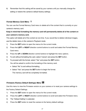 Page 28 27 
8) Remember that this setting will be saved by your camera until you manually change the 
setting or restore the camera‟s default factory settings. 
 
 
Format Memory Card Menu  
You can use the Format Memory Card menu to delete all of the content that is currently on your 
camera‟s memory card.  
Keep in mind that formatting the memory card will permanently delete all of the content on 
your camera’s memory card.  
This option will delete all of the content at one time. If you would like to delete...