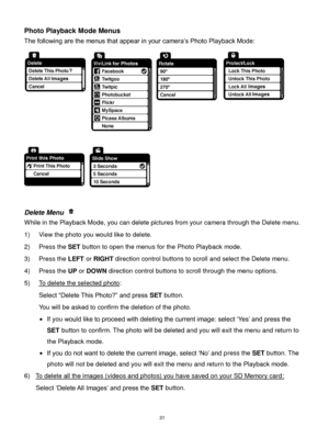 Page 32 31 
Photo Playback Mode Menus 
The following are the menus that appear in your camera‟s Photo Playback Mode: 
 
 
 
Delete Menu  
While in the Playback Mode, you can delete pictures from your camera through the Delete menu. 
1) View the photo you would like to delete. 
2) Press the SET button to open the menus for the Photo Playback mode. 
3) Press the LEFT or RIGHT direction control buttons to scroll and select the Delete menu. 
4) Press the UP or DOWN direction control buttons to scroll through the...