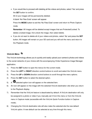 Page 33 32 
 If you would like to proceed with deleting all the videos and photos, select „Yes‟ and press 
the SET button to confirm. 
All of your images will be permanently deleted. 
A blank „No Files Exist‟ screen will appear.  
Press the MODE button to exit the „No Files Exist‟ screen and return to Photo Capture 
mode. 
Remember: All images will be deleted except images that are Protected/Locked. To 
delete a locked image, first unlock the image, then select delete. 
 If you do not want to delete all of...