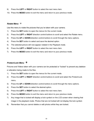Page 34 33 
9) Press the LEFT or RIGHT button to select the next menu item. 
10) Press the MODE button to exit the menu and return to your previous mode. 
 
 
Rotate Menu  
Use this menu to rotate the pictures that you‟ve taken with your camera. 
1) Press the SET button to open the menus for the current mode. 
2) Press the LEFT or RIGHT direction control buttons to scroll and select the Rotate menu. 
3) Press the UP or DOWN direction control buttons to scroll through the menu options.  
4) Press the SET button...
