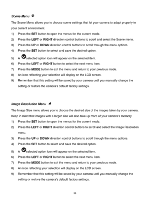 Page 39 38 
Scene Menu  
The Scene Menu allows you to choose scene settings that let your camera to adapt properly to 
your current environment.  
1) Press the SET button to open the menus for the current mode. 
2) Press the LEFT or RIGHT direction control buttons to scroll and select the Scene menu. 
3) Press the UP or DOWN direction control buttons to scroll through the menu options.  
4) Press the SET button to select and save the desired option. 
5) A selected option icon will appear on the selected item....