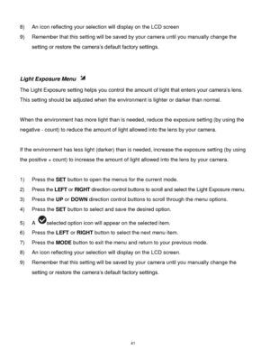 Page 42 41 
8) An icon reflecting your selection will display on the LCD screen  
9) Remember that this setting will be saved by your camera until you manually change the 
setting or restore the camera‟s default factory settings. 
 
 
Light Exposure Menu  
The Light Exposure setting helps you control the amount of light that enters your camera‟s lens. 
This setting should be adjusted when the environment is lighter or darker than normal.  
 
When the environment has more light than is needed, reduce the...