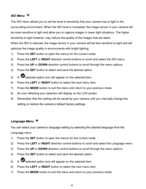 Page 43 42 
ISO Menu  
The ISO menu allows you to set the level of sensitivity that your camera has to light in the 
surrounding environment. When the ISO level is increased, the image sensor in your camera will 
be more sensitive to light and allow you to capture images in lower-light situations. The higher 
sensitivity to light however, may reduce the quality of the images that are taken. 
When the ISO is reduced, the image sensor in your camera will be less sensitive to light and will 
optimize the image...