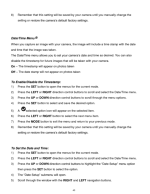 Page 44 43 
8) Remember that this setting will be saved by your camera until you manually change the 
setting or restore the camera‟s default factory settings. 
 
 
Date/Time Menu 
When you capture an image with your camera, the image will include a time stamp with the date 
and time that the image was taken. 
The Date/Time menu allows you to set your camera‟s date and time as desired. You can also 
disable the timestamp for future images that will be taken with your camera. 
On – The timestamp will appear on...
