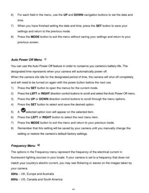 Page 45 44 
6) For each field in the menu, use the UP and DOWN navigation buttons to set the date and 
time. 
7) When you have finished setting the date and time, press the SET button to save your 
settings and return to the previous mode. 
8) Press the MODE button to exit the menu without saving your settings and return to your 
previous screen. 
 
 
Auto Power Off Menu  
You can use the Auto Power Off feature in order to conserve you camera‟s battery life. The 
designated time represents when your camera will...