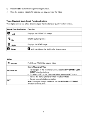 Page 49 48 
3) Press the SET button to enlarge the image full size. 
4) Once the selected video is full size you can play and view the video. 
 
 
Video Playback Mode Quick Function Buttons 
Your digital camera has a four-directional pad that functions as Quick Function buttons.  
 
Quick Function Button Function 
  Left Displays the PREVIOUS image 
Up STOPS a playing video 
 Right Displays the NEXT image 
  Down  ViviLink - Opens the ViviLink for Videos menu 
 
 
Other 
 
 Shutter PLAYS and PAUSES a playing...