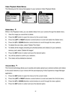 Page 50 49 
Video Playback Mode Menus 
The following are the menus that appear in your camera‟s Video Playback Mode: 
 
 
 
Delete Menu  
While in the Playback mode, you can delete videos from your camera through the delete menu. 
1) View the image you would like to delete. 
2) Press the SET button to open the menus for the current mode. 
3) Press the LEFT or RIGHT direction control buttons to scroll and select the Delete menu. 
4) Press the UP or DOWN direction control buttons to scroll through the menu...