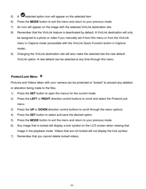 Page 51 50 
5) A selected option icon will appear on the selected item    
6) Press the MODE button to exit the menu and return to your previous mode. 
7) An icon will appear on the image with the selected ViviLink destination site. 
8) Remember that the ViviLink feature is deactivated by default. A ViviLink destination will only 
be assigned to a photo or video if you manually set it from this menu or from the ViviLink 
menu in Capture mode (accessible with the ViviLink Quick-Function button in Capture 
mode)....