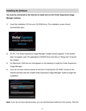 Page 52 51 
Installing the Software 
You must be connected to the internet to install and run the Vivitar Experience Image 
Manager software. 
 
1) Insert the installation CD into your CD-ROM drive. The installation screen should 
automatically open.  
  
2) On PC: The Vivitar Experience Image Manager Installer window appears. If the window 
does not appear, open the application‟s CD/DVD drive and click on “Setup.exe” to launch 
the installer. 
3) On Macintosh: Click the icon that appears on the desktop to...