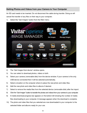 Page 54 53 
Getting Photos and Videos from your Camera to Your Computer 
An SD card needs to be inserted. Do not disconnect the cable during transfer. Doing so will 
cancel the transfer of any files on their way to your computer. 
1) Select the “Get Images” button from the Main menu. 
 
2) The “Get Images from device” window opens. 
3) You can select to download photos, videos or both. 
4) Select your camera (removable disk) from the device window. If your camera is the only 
USB device connected then it will...