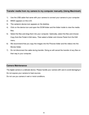 Page 56 55 
Transfer media from my camera to my computer manually (Using Macintosh) 
 
1) Use the USB cable that came with your camera to connect your camera to your computer.  
2) MSDC appears on the LCD. 
3) The camera‟s device icon appears on the desktop. 
4) Click on the device icon and open the DCIM folder and the folder inside to view the media 
files. 
5) Select the files and drag them into your computer. Optionally, select the files and choose 
Copy from the Finder‟s Edit menu. Then select a folder and...