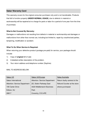 Page 57 56 
Sakar Warranty Card 
This warranty covers for the original consumer purchaser only and is not transferable. Products 
that fail to function properly UNDER NORMAL USAGE, due to defects in material or 
workmanship will be repaired at no charge for parts or labor for a period of one year from the time 
of purchase. 
 
What Is Not Covered By Warranty: 
Damages or malfunctions not resulting from defects in material or workmanship and damages or 
malfunctions from other than normal use, including but...