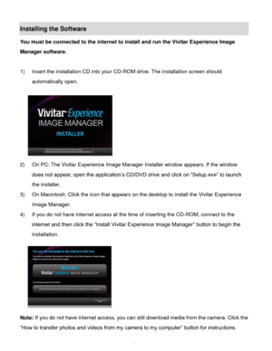 Page 22Downloaded from www.Manualslib.com manuals search engine  21 
Installing the Software 
You must be connected to the internet to install and run the Vivitar Experience Image 
Manager software. 
 
1) Insert the installation CD into your CD-ROM drive. The installation screen should 
automatically open.  
  
2) On PC: The Vivitar Experience Image Manager Installer window appears. If the window 
does not appear, open the application’s CD/DVD drive and click on “Setup.exe” to launch 
the installer. 
3) On...