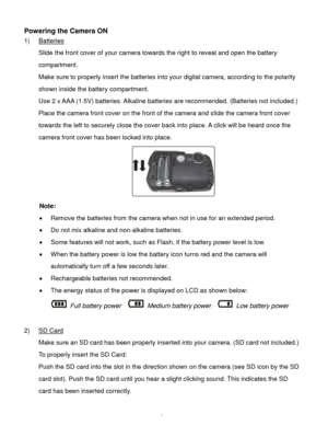 Page 6Downloaded from www.Manualslib.com manuals search engine  5 
Powering the Camera ON 
1) Batteries 
Slide the front cover of your camera towards the right to reveal and open the battery 
compartment. 
Make sure to properly insert the batteries into your digital camera, according to the polarity 
shown inside the battery compartment. 
Use 2 x AAA (1.5V) batteries. Alkaline batteries are recommended. (Batteries not included.)  
Place the camera front cover on the front of the camera and slide the camera...