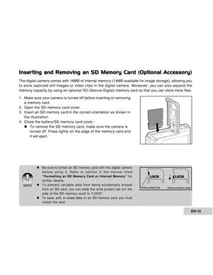 Page 15Downloaded from www.Manualslib.com manuals search engine EN-15
Inserting and Removing an SD Memory Card (Optional Accessory)
The digital camera comes with 16MB of internal memory (14MB available for image storage), allowing you
to store captured still images or video clips in the digital camera. Moreover, you can also expand the
memory capacity by using an optional SD (Secure Digital) memory card so that you can store more files.
1 . Make sure your camera is turned off before inserting or removing
a...