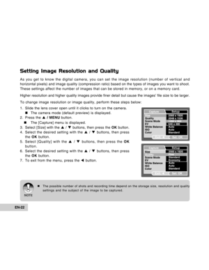 Page 22Downloaded from www.Manualslib.com manuals search engine EN-22
Setting Image Resolution and Quality
As you get to know the digital camera, you can set the image resolution (number of vertical and
horizontal pixels) and image quality (compression ratio) based on the types of images you want to shoot.
These settings affect the number of images that can be stored in memory, or on a memory card.
Higher resolution and higher quality images provide finer detail but cause the images’ file size to be larger.
To...