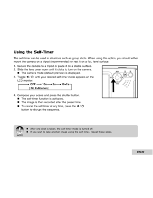 Page 27Downloaded from www.Manualslib.com manuals search engine EN-27
Using the Self-Timer
The self-timer can be used in situations such as group shots. When using this option, you should either
mount the camera on a tripod (recommended) or rest it on a flat, level surface.
1. Secure the camera to a tripod or place it on a stable surface.
2. Slide the lens cover open until it clicks to turn on the camera.
„ „„ „
„The camera mode (default preview) is displayed.
3 . Toggle W / 
  until your desired self-timer...