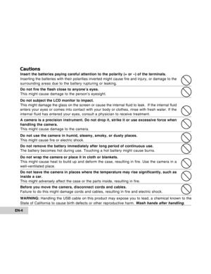 Page 4Downloaded from www.Manualslib.com manuals search engine EN-4
Cautions
Insert the batteries paying careful attention to the polarity (+ or –) of the terminals.
Inserting the batteries with their polarities inverted might cause fire and injury, or damage to the
surrounding areas due to the battery rupturing or leaking.
Do not fire the flash close to anyone’s eyes.
This might cause damage to the person’s eyesight.
Do not subject the LCD monitor to impact.
This might damage the glass on the screen or cause...