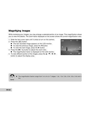 Page 32Downloaded from www.Manualslib.com manuals search engine EN-32
Magnifying Images
While reviewing your images, you may enlarge a selected portion of an image. This magnification allows
you to view fine details. The zoom factor displayed on the screen shows the current magnification ratio.
1. Slide the lens cover open until it clicks to turn on the camera.
2. Press the [ 
 ] button.
„ „„ „
„The last recorded image appears on the LCD monitor.
„ „„ „
„To view the previous image, press the W button.
„ „„ „...