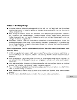 Page 5Downloaded from www.Manualslib.com manuals search engine EN-5
Notes on Battery Usage
„Do not use batteries other than those specified for use with your ViviCam 5150s. Use of unsuitable
batteries may result in the batteries splitting, or leaking and may cause a fire, injury, or soiling of the
battery compartment.
„When placing the batteries into the ViviCam 5150s, check the polarity markings on the batteries (-
and +) to ensure that the batteries are inserted correctly. Incorrect battery polarity will...