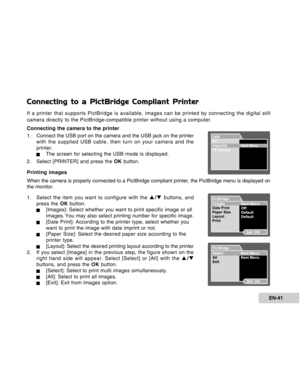 Page 41Downloaded from www.Manualslib.com manuals search engine EN-41
Connecting to a PictBridge Compliant Printer
If a printer that supports PictBridge is available, images can be printed by connecting the digital still
camera directly to the PictBridge-compatible printer without using a computer.
Connecting the camera to the printer
1 . Connect the USB port on the camera and the USB jack on the printer
with the supplied USB cable, then turn on your camera and the
printer.
JThe screen for selecting the USB...