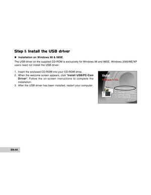 Page 44Downloaded from www.Manualslib.com manuals search engine EN-44
Step 1: Install the USB driver
„Installation on Windows 98 & 98SE
The USB driver on the supplied CD-ROM is exclusively for Windows 98 and 98SE. Windows 2000/ME/XP
users need not install the USB driver.
1. Insert the enclosed CD-ROM into your CD-ROM drive.
2 . When the welcome screen appears, click “Install USB/PC-Cam
Driver”. Follow the on-screen instructions to complete the
installation.
3. After the USB driver has been installed, restart...