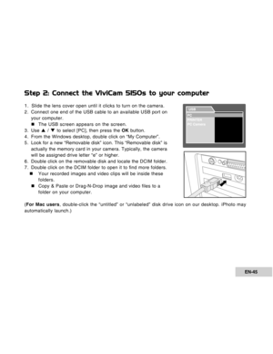 Page 45Downloaded from www.Manualslib.com manuals search engine EN-45
Step 2: Connect the ViviCam 5150s to your computer
1. Slide the lens cover open until it clicks to turn on the camera.
2. Connect one end of the USB cable to an available USB port on
your computer.
„The USB screen appears on the screen.
3. Use S / T to select [PC], then press the OK button.
4. From the Windows desktop, double click on “My Computer”.
5. Look for a new “Removable disk” icon. This “Removable disk” is
actually the memory card in...