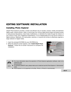 Page 47Downloaded from www.Manualslib.com manuals search engine EN-47
EDITING SOFTWARE INSTALLATION
Installing Photo Explorer
Ulead® Photo Explorer provides a simple and efficient way to transfer, browse, modify and distribute
digital media. Acquire photos, video or sound clips from various digital device types and easily browse
or add personal descriptions; make timely modifications; or distribute the media through the medium of
your choice: E-mail, Print, Slideshow Presentations. It is an indispensable...