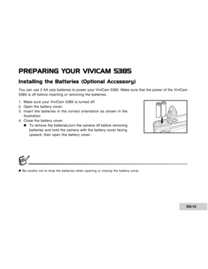 Page 15Downloaded from www.Manualslib.com manuals search engine EN-15
PREPARING YOUR VIVICAM 5385
Installing the Batteries (Optional Accessory)
You can use 2 AA size batteries to power your ViviCam 5385. Make sure that the power of the ViviCam
5385 is off before inserting or removing the batteries.
1. Make sure your ViviCam 5385 is turned off.
2. Open the battery cover.
3. Insert the batteries in the correct orientation as shown in the
illustration.
4. Close the battery cover.
„To remove the batteries,turn the...