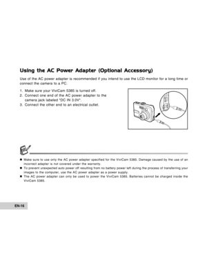 Page 16Downloaded from www.Manualslib.com manuals search engine EN-16
Using the AC Power Adapter (Optional Accessory)
Use of the AC power adapter is recommended if you intend to use the LCD monitor for a long time or
connect the camera to a PC.
1. Make sure your ViviCam 5385 is turned off.
2. Connect one end of the AC power adapter to the
camera jack labeled DC IN 3.0V.
3. Connect the other end to an electrical outlet.
„Make sure to use only the AC power adapter specified for the ViviCam 5385. Damage caused by...