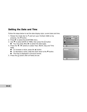 Page 20Downloaded from www.Manualslib.com manuals search engine EN-20
Setting the Date and Time
Follow the steps below to set the date display style, current date and time.
1. Rotate the mode dial to 
 and turn your ViviCam 5385 on by
pressing  the  button.
2. Press X to select the [CUSTOM] menu.
3. Use T to select [DATE & TIME], then press the 
 button.
„ „„ „
„ You may press W or X to switch the date types.
4. Press the W / X buttons to select Year, Month, Day and Time
fields.
„ „„ „
„ To increase a value,...