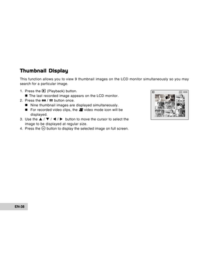 Page 38Downloaded from www.Manualslib.com manuals search engine EN-38
Thumbnail Display
This function allows you to view 9 thumbnail images on the LCD monitor simultaneously so you may
search for a particular image.
1. Press the 
 (Playback) button.
„ „„ „
„ The last recorded image appears on the LCD monitor.
2. Press the 
 /  button once.
„ „„ „
„Nine thumbnail images are displayed simultaneously.
„ „„ „
„For recorded video clips, the 
 video mode icon will be
displayed.
3. Use the S / T / W / X  button to...